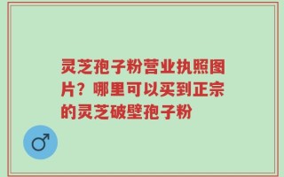 灵芝孢子粉营业执照图片？哪里可以买到正宗的灵芝破壁孢子粉