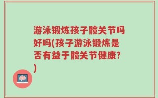 游泳锻炼孩子髋关节吗好吗(孩子游泳锻炼是否有益于髋关节健康？)