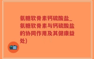 氨糖软骨素钙硫酸盐_氨糖软骨素与钙硫酸盐的协同作用及其健康益处)