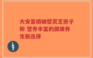 大安富硒破壁灵芝孢子粉 营养丰富的健康养生新选择