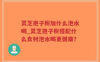 灵芝孢子粉加什么泡水喝_灵芝孢子粉搭配什么食材泡水喝更健康？