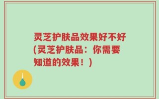 灵芝护肤品效果好不好(灵芝护肤品：你需要知道的效果！)
