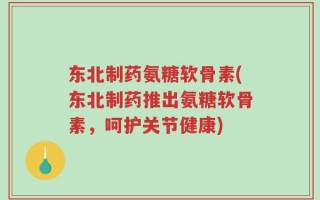 东北制药氨糖软骨素(东北制药推出氨糖软骨素，呵护关节健康)