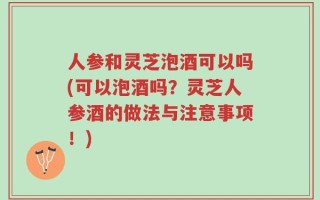 人参和灵芝泡酒可以吗(可以泡酒吗？灵芝人参酒的做法与注意事项！)
