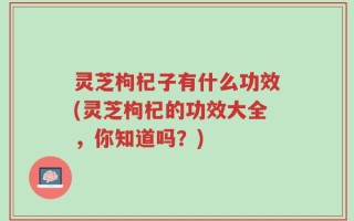 灵芝枸杞子有什么功效(灵芝枸杞的功效大全，你知道吗？)