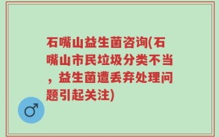 石嘴山益生菌咨询(石嘴山市民垃圾分类不当，益生菌遭丢弃处理问题引起关注)