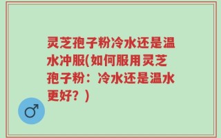 灵芝孢子粉冷水还是温水冲服(如何服用灵芝孢子粉：冷水还是温水更好？)
