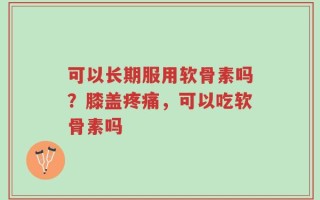 可以长期服用软骨素吗？膝盖疼痛，可以吃软骨素吗