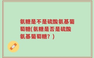 氨糖是不是硫酸氨基葡萄糖(氨糖是否是硫酸氨基葡萄糖？)