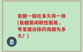 氨糖一般吃多久停一停(氨糖需间歇性服用，专家建议停药周期为多久？)