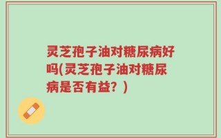 灵芝孢子油对糖尿病好吗(灵芝孢子油对糖尿病是否有益？)