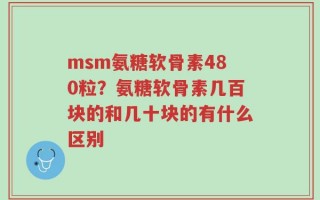 msm氨糖软骨素480粒？氨糖软骨素几百块的和几十块的有什么区别