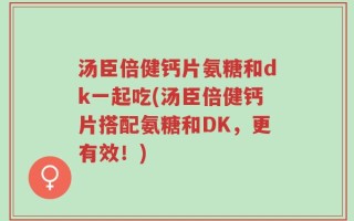 汤臣倍健钙片氨糖和dk一起吃(汤臣倍健钙片搭配氨糖和DK，更有效！)