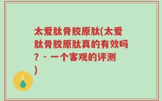 太爱肽骨胶原肽(太爱肽骨胶原肽真的有效吗？- 一个客观的评测)