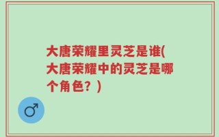 大唐荣耀里灵芝是谁(大唐荣耀中的灵芝是哪个角色？)