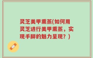 灵芝美甲熏蒸(如何用灵芝进行美甲熏蒸，实现手脚的魅力呈现？)