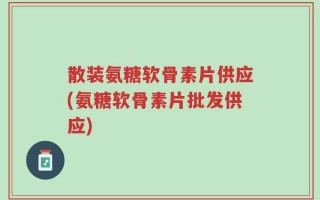 散装氨糖软骨素片供应(氨糖软骨素片批发供应)