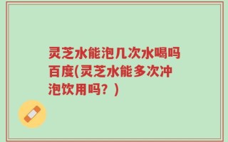 灵芝水能泡几次水喝吗百度(灵芝水能多次冲泡饮用吗？)