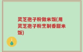 灵芝孢子粉做米饭(用灵芝孢子粉烹制香甜米饭)