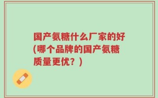 国产氨糖什么厂家的好(哪个品牌的国产氨糖质量更优？)