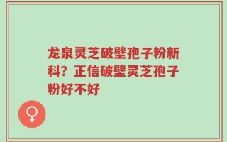 龙泉灵芝破壁孢子粉新科？正信破壁灵芝孢子粉好不好