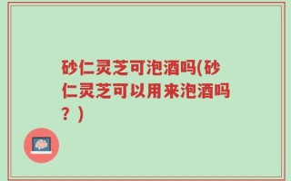 砂仁灵芝可泡酒吗(砂仁灵芝可以用来泡酒吗？)