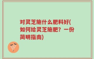 对灵芝施什么肥料好(如何给灵芝施肥？一份简明指南)