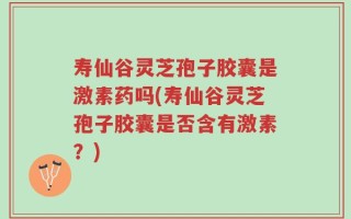 寿仙谷灵芝孢子胶囊是激素药吗(寿仙谷灵芝孢子胶囊是否含有激素？)