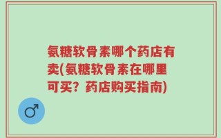 氨糖软骨素哪个药店有卖(氨糖软骨素在哪里可买？药店购买指南)