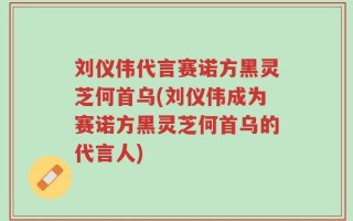 刘仪伟代言赛诺方黑灵芝何首乌(刘仪伟成为赛诺方黑灵芝何首乌的代言人)