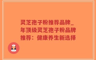 灵芝孢子粉推荐品牌_年顶级灵芝孢子粉品牌推荐：健康养生新选择