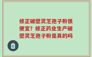 修正破壁灵芝孢子粉很便宜？修正药业生产破壁灵芝孢子粉是真的吗