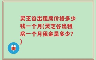 灵芝谷出租房价格多少钱一个月(灵芝谷出租房一个月租金是多少？)