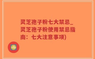 灵芝孢子粉七大禁忌_灵芝孢子粉使用禁忌指南：七大注意事项)