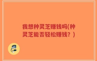 我想种灵芝赚钱吗(种灵芝能否轻松赚钱？)