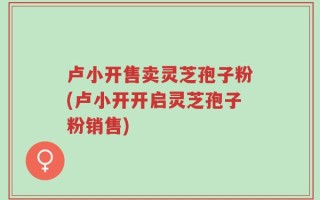 卢小开售卖灵芝孢子粉(卢小开开启灵芝孢子粉销售)
