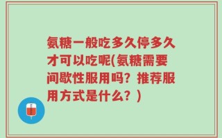 氨糖一般吃多久停多久才可以吃呢(氨糖需要间歇性服用吗？推荐服用方式是什么？)