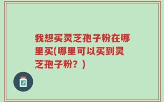 我想买灵芝孢子粉在哪里买(哪里可以买到灵芝孢子粉？)