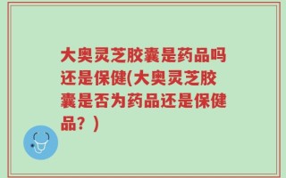 大奥灵芝胶囊是药品吗还是保健(大奥灵芝胶囊是否为药品还是保健品？)