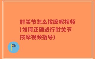 肘关节怎么按摩呢视频(如何正确进行肘关节按摩视频指导)