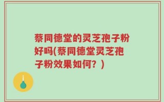 蔡同德堂的灵芝孢子粉好吗(蔡同德堂灵芝孢子粉效果如何？)