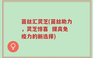 苗丝汇灵芝(苗丝助力，灵芝惊喜  提高免疫力的新选择)