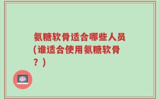 氨糖软骨适合哪些人员(谁适合使用氨糖软骨？)