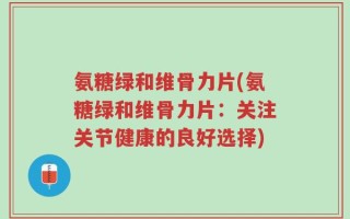 氨糖绿和维骨力片(氨糖绿和维骨力片：关注关节健康的良好选择)