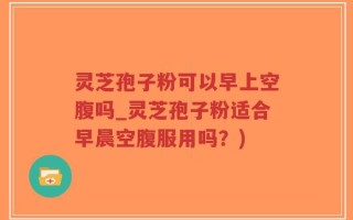 灵芝孢子粉可以早上空腹吗_灵芝孢子粉适合早晨空腹服用吗？)
