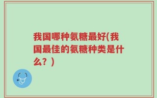 我国哪种氨糖最好(我国最佳的氨糖种类是什么？)