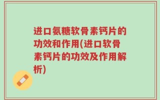 进口氨糖软骨素钙片的功效和作用(进口软骨素钙片的功效及作用解析)