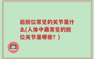 后脱位常见的关节是什么(人体中最常见的脱位关节是哪些？)