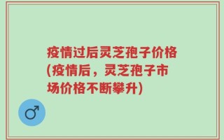 疫情过后灵芝孢子价格(疫情后，灵芝孢子市场价格不断攀升)