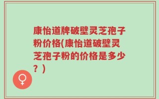 康怡道牌破壁灵芝孢子粉价格(康怡道破壁灵芝孢子粉的价格是多少？)